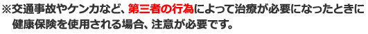 ※交通事故やケンカなど、第三者の行為によって治療が必要になったときに健康保険を使用される場合、注意が必要です。